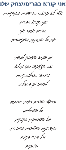 אני קורא בהרים/ יצחק שלו   אשר לא קראתי בסידורים ובמחזורים אני קורא בהרים. בהרים אומר אני את כל התחינות והמזמורים   מן הגיא העמוק למדתי את הזעקה כמו מכלא. והרבה תפילות זכות למדתי מן התכלת.   בראשי ההרים ראיתי חרותים כל הפיוטים. וכל הפסוקים חקוקים במדרונות החשופים והמוכים וכל דברי הזעם בצוקים.